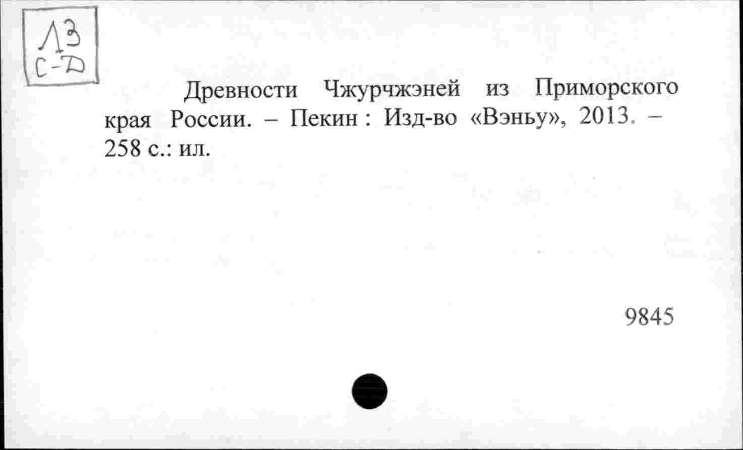 ﻿ль
,с-~Р
Древности Чжурчжэней из Приморского края России. — Пекин : Изд-во «Вэньу», 2013. -258 с.: ил.
9845